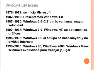 WINDOWS VERSIONES 
1975–1981: se inicia Microsoft 
1982–1985: Presentamos Windows 1.0 
1987–1990: Windows 2.0–2.11: más ventanas, mayor 
velocidad 
1990–1994: Windows 3.0–Windows NT: se obtienen los 
gráficos 
1995–1998: Windows 95: el equipo se hace mayor (y no 
olvides Internet) 
1998–2000: Windows 98, Windows 2000, Windows Me— 
Windows evoluciona para trabajar y jugar 
 