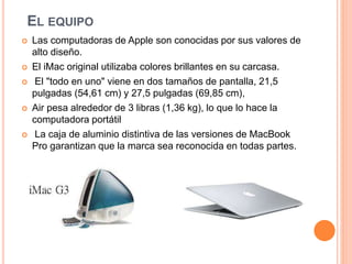 EL EQUIPO 
 Las computadoras de Apple son conocidas por sus valores de 
alto diseño. 
 El iMac original utilizaba colores brillantes en su carcasa. 
 El "todo en uno" viene en dos tamaños de pantalla, 21,5 
pulgadas (54,61 cm) y 27,5 pulgadas (69,85 cm), 
 Air pesa alrededor de 3 libras (1,36 kg), lo que lo hace la 
computadora portátil 
 La caja de aluminio distintiva de las versiones de MacBook 
Pro garantizan que la marca sea reconocida en todas partes. 
 