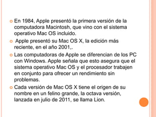 En 1984, Apple presentó la primera versión de la 
computadora Macintosh, que vino con el sistema 
operativo Mac OS incluido. 
 Apple presentó su Mac OS X, la edición más 
reciente, en el año 2001,. 
 Las computadoras de Apple se diferencian de los PC 
con Windows. Apple señala que esto asegura que el 
sistema operativo Mac OS y el procesador trabajen 
en conjunto para ofrecer un rendimiento sin 
problemas. 
 Cada versión de Mac OS X tiene el origen de su 
nombre en un felino grande, la octava versión, 
lanzada en julio de 2011, se llama Lion. 
 