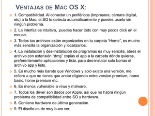 VENTAJAS DE MAC OS X: 
 1. Compatibilidad. Al conectar un periféricos (Impresora, cámara digital, 
etc) a la Mac, el SO lo detecta automáticamente y puedes usarlo sin 
ningún problema. 
 2. La interfaz es intuitiva, puedes hacer todo con muy pocos click en el 
mouse. 
 3. Todos tus archivos están organizados en tu carpeta “Home”, es mucho 
más sencilla la organización y localizarlos. 
 4. La instalación y des-instalación de programas es muy sencilla, abres el 
archivo con extensión “dmg” copias el app a la carpeta dónde quieras, 
preferentemente aplicaciones y listo, para des-instalar solo borras el 
archivo app y listo. 
 5. Es mucho más barato que Windows y solo existe una versión, me 
refiero a que no tienes que andar eligiendo entre version premium, home 
basic, home premium etc. 
 6. Es menos vulnerable a virus y malware. 
 7. Todos los driver son dados por Apple, así que no habrá ningún 
problema de compatibilidad entre SO y hardware. 
 8. Contiene hardware de última generación. 
 9. El diseño es de muy buen ver. 
 