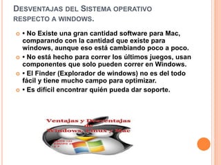 DESVENTAJAS DEL SISTEMA OPERATIVO 
RESPECTO A WINDOWS. 
 • No Existe una gran cantidad software para Mac, 
comparando con la cantidad que existe para 
windows, aunque eso está cambiando poco a poco. 
 • No está hecho para correr los últimos juegos, usan 
componentes que solo pueden correr en Windows. 
 • El Finder (Explorador de windows) no es del todo 
fácil y tiene mucho campo para optimizar. 
 • Es difícil encontrar quién pueda dar soporte. 
 