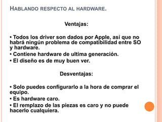 HABLANDO RESPECTO AL HARDWARE. 
Ventajas: 
• Todos los driver son dados por Apple, así que no 
habrá ningún problema de compatibilidad entre SO 
y hardware. 
• Contiene hardware de ultima generación. 
• El diseño es de muy buen ver. 
Desventajas: 
• Solo puedes configurarlo a la hora de comprar el 
equipo. 
• Es hardware caro. 
• El remplazo de las piezas es caro y no puede 
hacerlo cualquiera. 
 