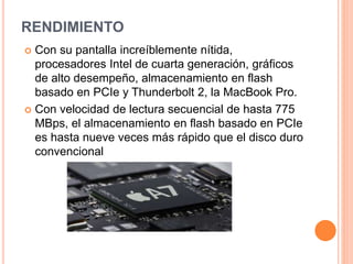 RENDIMIENTO 
 Con su pantalla increíblemente nítida, 
procesadores Intel de cuarta generación, gráficos 
de alto desempeño, almacenamiento en flash 
basado en PCIe y Thunderbolt 2, la MacBook Pro. 
 Con velocidad de lectura secuencial de hasta 775 
MBps, el almacenamiento en flash basado en PCIe 
es hasta nueve veces más rápido que el disco duro 
convencional 
 