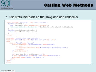 Solid Quality ASP.NET AJAX
Calling Web Methods
• Use static methods on the proxy and add callbacks
<script language="javascript" type="text/javascript">
function getTime() {
var timeFormat = "ddd, dd MMMM yyyy [hh:mm:ss]";
IntroAjax.WebServices.TimeService.GetTimeFormat(timeFormat, onMethodComplete);
}
function onMethodComplete(results) {
$get("Label1").innerHTML = results;
}
</script>
<html xmlns="http://www.w3.org/1999/xhtml">
<head runat="server"><title>The Time Web service</title></head>
<body>
<form id="form1" runat="server">
<asp:ScriptManager ID="ScriptManager1" runat="server">
<Services>
<asp:ServiceReference Path="~/WebServices/TimeService.asmx" />
</Services>
</asp:ScriptManager>
<h2> What time is it on the server? </h2>
<input type="button" value="Get Time" onclick="getTime()" />
<asp:Label runat="server" ID="Label1" />
</form>
</body>
</html>
 