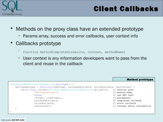 Solid Quality ASP.NET AJAX
Client Callbacks
• Methods on the proxy class have an extended prototype
– Params array, success and error callbacks, user context info
• Callbacks prototype
– function methodCompleted(results, context, methodName)
– User context is any information developers want to pass from the
client and reuse in the callback
IntroAjax.WebServices.TimeService.prototype = {
GetTimeAsFormat : function(timeFormat, succeededCallback, failedCallback, userContext) {
return this._invoke(IntroAjax.WebServices.TimeService.get_path(), // service path
'GetTimeAsFormat', // method name
false, // use GET verb
{format: timeFormat}, // parameters
succeededCallback, // completed callback
failedCallback, // error callback
userContext); // context extra information
}
}
Method prototype
 