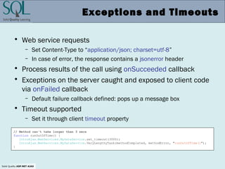 Solid Quality ASP.NET AJAX
Exceptions and Timeouts
• Web service requests
– Set Content-Type to “application/json; charset=utf-8”
– In case of error, the response contains a jsonerror header
• Process results of the call using onSucceeded callback
• Exceptions on the server caught and exposed to client code
via onFailed callback
– Default failure callback defined: pops up a message box
• Timeout supported
– Set it through client timeout property
// Method can't take longer than 3 secs
function runOutOfTime() {
IntroAjax.WebServices.MyDataService.set_timeout(3000);
IntroAjax.WebServices.MyDataService.VeryLengthyTask(methodCompleted, methodError, "runOutOfTime()");
}
 