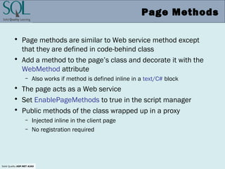 Solid Quality ASP.NET AJAX
Page Methods
• Page methods are similar to Web service method except
that they are defined in code-behind class
• Add a method to the page’s class and decorate it with the
WebMethod attribute
– Also works if method is defined inline in a text/C# block
• The page acts as a Web service
• Set EnablePageMethods to true in the script manager
• Public methods of the class wrapped up in a proxy
– Injected inline in the client page
– No registration required
 