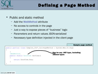 Solid Quality ASP.NET AJAX
Defining a Page Method
• Public and static method
– Add the WebMethod attribute
– No access to controls in the page
– Just a way to expose pieces of “business” logic
– Parameters and return values JSON-serialized
– Necessary type definition injected in the client page
public partial class Samples_Ch07_CallPageMethod : System.Web.UI.Page
{
:
[WebMethod]
public static DateTime GetTime()
{
return DateTime.Now;
}
}
Sample page method
Can be any .NET type, including
custom types
 