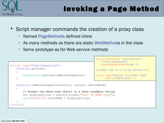Solid Quality ASP.NET AJAX
Invoking a Page Method
• Script manager commands the creation of a proxy class
– Named PageMethods defined inline
– As many methods as there are static WebMethods in the class
– Same prototype as for Web service methods
<script type="text/javascript">
function getTime()
{
PageMethods.GetTime(onMethodComplete);
}
function onMethodComplete(results, context, methodName)
{
// Format the date-time object to a more readable string
var displayString = results.format("ddd, dd MMMM yyyy");
$get("Label1").innerHTML = displayString;
}
</script>
<asp:ScriptManager runat="server"
ID="ScriptManager1"
EnablePageMethods="true" />
<h2>What time is it on the server?</h2>
<input type="button" value="Get Time"
onclick="getTime()" />
 