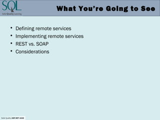 Solid Quality ASP.NET AJAX
What You’re Going to See
• Defining remote services
• Implementing remote services
• REST vs. SOAP
• Considerations
 