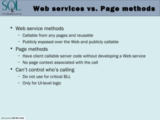 Solid Quality ASP.NET AJAX
Web services vs. Page methods
• Web service methods
– Callable from any pages and reusable
– Publicly exposed over the Web and publicly callable
• Page methods
– Have client callable server code without developing a Web service
– No page context associated with the call
• Can’t control who’s calling
– Do not use for critical BLL
– Only for UI-level logic
 