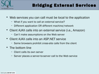 Solid Quality ASP.NET AJAX
Bridging External Services
• Web services you can call must be local to the application
– What if you want to call an external service?
– Different application OR different machine/network
• Client AJAX calls into an external service (i.e., Amazon)
– Can’t make assumptions on the Web server
• Client AJAX calls into an ASP.NET service
– Some browsers prohibit cross-site calls from the client
• The bottom line
– Client calls its own server
– Server places a server-to-server call to the Web service
 