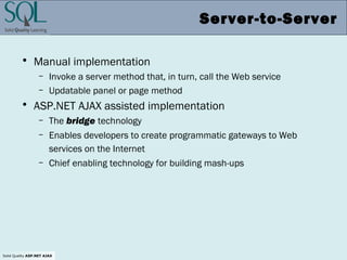 Solid Quality ASP.NET AJAX
Server-to-Server
• Manual implementation
– Invoke a server method that, in turn, call the Web service
– Updatable panel or page method
• ASP.NET AJAX assisted implementation
– The bridge technology
– Enables developers to create programmatic gateways to Web
services on the Internet
– Chief enabling technology for building mash-ups
 