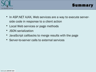 Solid Quality ASP.NET AJAX
Summary
• In ASP.NET AJAX, Web services are a way to execute server-
side code in response to a client action
• Local Web services or page methods
• JSON serialization
• JavaScript callbacks to merge results with the page
• Server-to-server calls to external services
 