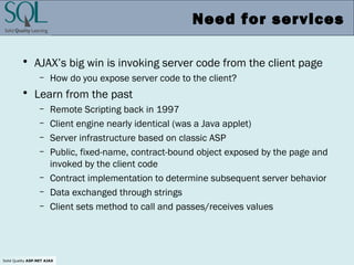 Solid Quality ASP.NET AJAX
Need for services
• AJAX’s big win is invoking server code from the client page
– How do you expose server code to the client?
• Learn from the past
– Remote Scripting back in 1997
– Client engine nearly identical (was a Java applet)
– Server infrastructure based on classic ASP
– Public, fixed-name, contract-bound object exposed by the page and
invoked by the client code
– Contract implementation to determine subsequent server behavior
– Data exchanged through strings
– Client sets method to call and passes/receives values
 