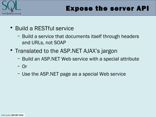 Solid Quality ASP.NET AJAX
Expose the server API
• Build a RESTful service
– Build a service that documents itself through headers
and URLs, not SOAP
• Translated to the ASP.NET AJAX’s jargon
– Build an ASP.NET Web service with a special attribute
– Or
– Use the ASP.NET page as a special Web service
 