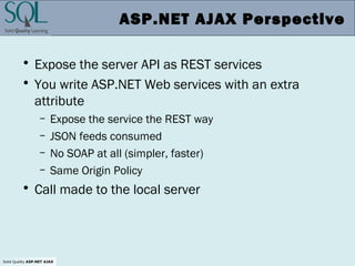 Solid Quality ASP.NET AJAX
ASP.NET AJAX Perspective
• Expose the server API as REST services
• You write ASP.NET Web services with an extra
attribute
– Expose the service the REST way
– JSON feeds consumed
– No SOAP at all (simpler, faster)
– Same Origin Policy
• Call made to the local server
 
