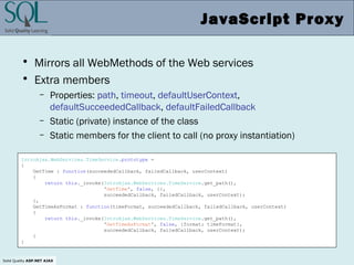 Solid Quality ASP.NET AJAX
JavaScript Proxy
• Mirrors all WebMethods of the Web services
• Extra members
– Properties: path, timeout, defaultUserContext,
defaultSucceededCallback, defaultFailedCallback
– Static (private) instance of the class
– Static members for the client to call (no proxy instantiation)
IntroAjax.WebServices.TimeService.prototype =
{
GetTime : function(succeededCallback, failedCallback, userContext)
{
return this._invoke(IntroAjax.WebServices.TimeService.get_path(),
'GetTime', false, {},
succeededCallback, failedCallback, userContext);
},
GetTimeAsFormat : function(timeFormat, succeededCallback, failedCallback, userContext)
{
return this._invoke(IntroAjax.WebServices.TimeService.get_path(),
'GetTimeAsFormat', false, {format: timeFormat},
succeededCallback, failedCallback, userContext);
}
}
 