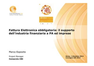 Luogo, Data 
Fattura Elettronica obbligatoria: il supporto 
dell’industria finanziaria a PA ed imprese 
Roma, 1 dicembre 2014 
Convegno CBI 2014 
Marco Esposito 
Project Manager 
Consorzio CBI 
 
