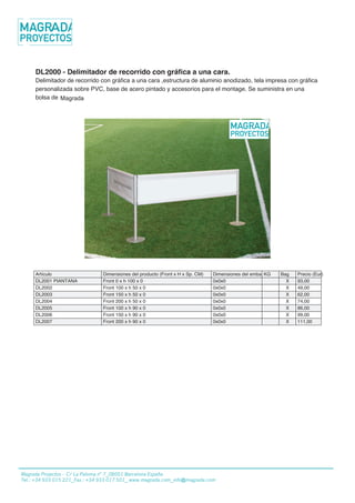 22/01/2013
DL2000 - Delimitador de recorrido con gráfica a una cara.
Delimitador de recorrido con gráfica a una cara ,estructura de aluminio anodizado, tela impresa con gráfica
personalizada sobre PVC, base de acero pintado y accesorios para el montage. Se suministra en una
bolsa de Fastand.
Artículo Dimensiones del producto (Front x H x Sp. CM) Dimensiones del embalajeKG Bag Precio (Eur)
DL2001 PIANTANA Front 0 x h 100 x 0 0x0x0 X 93,00
DL2002 Front 100 x h 50 x 0 0x0x0 X 49,00
DL2003 Front 150 x h 50 x 0 0x0x0 X 62,00
DL2004 Front 200 x h 50 x 0 0x0x0 X 74,00
DL2005 Front 100 x h 90 x 0 0x0x0 X 86,00
DL2006 Front 150 x h 90 x 0 0x0x0 X 99,00
DL2007 Front 200 x h 90 x 0 0x0x0 X 111,00
Copyright 2012 Fastand - all rights reserved - Stand in Valigia Made in Italy
www.fastand.it - vendita@fastand.eu
Magrada Projectos - C/ La Paloma n° 7_08001 Barcelona España
Tel.: +34 933 015 221_Fax.: +34 933 017 501_ www.magrada.com_info@magrada.com
Magrada
 