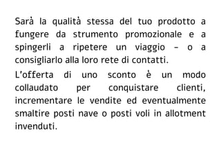 Sarà la qualità stessa del tuo prodotto a
fungere da strumento promozionale e a
spingerli a ripetere un viaggio - o a
consigliarlo alla loro rete di contatti.
L'offerta di uno sconto è un modo
collaudato per conquistare clienti,
incrementare le vendite ed eventualmente
smaltire posti nave o posti voli in allotment
invenduti.
 