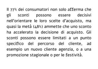Il 77% dei consumatori non solo afferma che
gli sconti possono essere decisivi
nell'orientare le loro scelte d'acquisto, ma
quasi la metà (48%) ammette che uno sconto
ha accelerato la decisione di acquisto. Gli
sconti possono essere limitati a un punto
specifico del percorso del cliente, ad
esempio un nuovo cliente agenzia, o a una
promozione stagionale o per le festività.
 