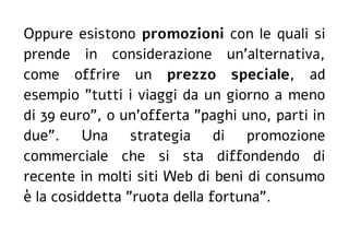 Oppure esistono promozioni con le quali si
prende in considerazione un'alternativa,
come offrire un prezzo speciale, ad
esempio "tutti i viaggi da un giorno a meno
di 39 euro", o un'offerta "paghi uno, parti in
due". Una strategia di promozione
commerciale che si sta diffondendo di
recente in molti siti Web di beni di consumo
è la cosiddetta "ruota della fortuna".
 