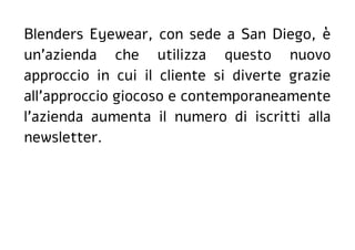 Blenders Eyewear, con sede a San Diego, è
un'azienda che utilizza questo nuovo
approccio in cui il cliente si diverte grazie
all'approccio giocoso e contemporaneamente
l'azienda aumenta il numero di iscritti alla
newsletter.
 