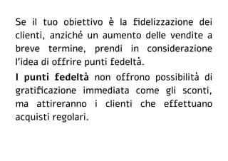 Se il tuo obiettivo è la fidelizzazione dei
clienti, anziché un aumento delle vendite a
breve termine, prendi in considerazione
l'idea di offrire punti fedeltà.
I punti fedeltà non offrono possibilità di
gratificazione immediata come gli sconti,
ma attireranno i clienti che effettuano
acquisti regolari.
 