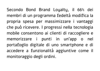 Secondo Bond Brand Loyalty, il 66% dei
membri di un programma fedeltà modifica la
propria spesa per massimizzare i vantaggi
che può ricevere. I progressi nella tecnologia
mobile consentono ai clienti di raccogliere e
memorizzare i punti in un'app o nel
portafoglio digitale di uno smartphone e di
accedere a funzionalità aggiuntive come il
monitoraggio degli ordini.
 