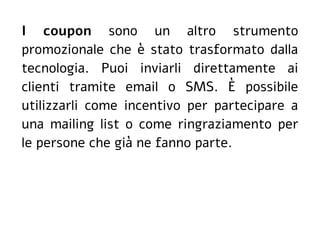 I coupon sono un altro strumento
promozionale che è stato trasformato dalla
tecnologia. Puoi inviarli direttamente ai
clienti tramite email o SMS. È possibile
utilizzarli come incentivo per partecipare a
una mailing list o come ringraziamento per
le persone che già ne fanno parte.
 
