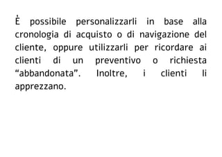 È possibile personalizzarli in base alla
cronologia di acquisto o di navigazione del
cliente, oppure utilizzarli per ricordare ai
clienti di un preventivo o richiesta
“abbandonata”. Inoltre, i clienti li
apprezzano.
 