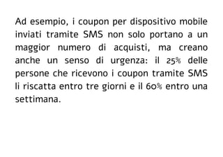 Ad esempio, i coupon per dispositivo mobile
inviati tramite SMS non solo portano a un
maggior numero di acquisti, ma creano
anche un senso di urgenza: il 25% delle
persone che ricevono i coupon tramite SMS
li riscatta entro tre giorni e il 60% entro una
settimana.
 