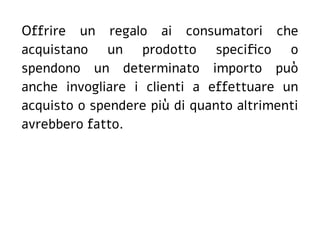 Offrire un regalo ai consumatori che
acquistano un prodotto specifico o
spendono un determinato importo può
anche invogliare i clienti a effettuare un
acquisto o spendere più di quanto altrimenti
avrebbero fatto.
 
