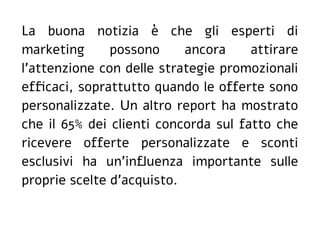 La buona notizia è che gli esperti di
marketing possono ancora attirare
l'attenzione con delle strategie promozionali
efficaci, soprattutto quando le offerte sono
personalizzate. Un altro report ha mostrato
che il 65% dei clienti concorda sul fatto che
ricevere offerte personalizzate e sconti
esclusivi ha un'influenza importante sulle
proprie scelte d'acquisto.
 