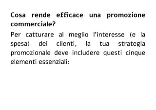 Cosa rende efficace una promozione
commerciale?
Per catturare al meglio l'interesse (e la
spesa) dei clienti, la tua strategia
promozionale deve includere questi cinque
elementi essenziali:
 