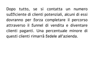 Dopo tutto, se si contatta un numero
sufficiente di clienti potenziali, alcuni di essi
dovranno per forza completare il percorso
attraverso il funnel di vendita e diventare
clienti paganti. Una percentuale minore di
questi clienti rimarrà fedele all'azienda.
 
