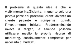 Il problema di questa idea è che è
visibilmente inefficiente, in quanto solo una
piccola parte dei potenziali clienti diventa un
cliente pagante e compensa, quindi,
l'investimento iniziale. Predeterminando
invece il target, le aziende possono
utilizzare meglio le proprie risorse di
marketing, continuamente compresse per
necessità di budget.
 