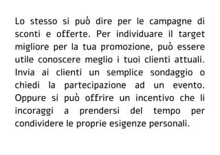 Lo stesso si può dire per le campagne di
sconti e offerte. Per individuare il target
migliore per la tua promozione, può essere
utile conoscere meglio i tuoi clienti attuali.
Invia ai clienti un semplice sondaggio o
chiedi la partecipazione ad un evento.
Oppure si può offrire un incentivo che li
incoraggi a prendersi del tempo per
condividere le proprie esigenze personali.
 
