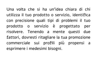 Una volta che si ha un'idea chiara di chi
utilizza il tuo prodotto o servizio, identifica
con precisione quali tipi di problemi il tuo
prodotto o servizio è progettato per
risolvere. Tenendo a mente questi due
fattori, dovresti ritagliare la tua promozione
commerciale sui profili più propensi a
esprimere i medesimi bisogni.
 