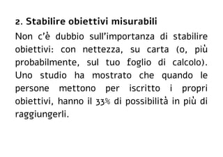 2. Stabilire obiettivi misurabili
Non c'è dubbio sull'importanza di stabilire
obiettivi: con nettezza, su carta (o, più
probabilmente, sul tuo foglio di calcolo).
Uno studio ha mostrato che quando le
persone mettono per iscritto i propri
obiettivi, hanno il 33% di possibilità in più di
raggiungerli.
 