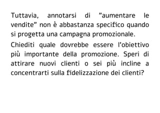 Tuttavia, annotarsi di "aumentare le
vendite" non è abbastanza specifico quando
si progetta una campagna promozionale.
Chiediti quale dovrebbe essere l'obiettivo
più importante della promozione. Speri di
attirare nuovi clienti o sei più incline a
concentrarti sulla fidelizzazione dei clienti?
 