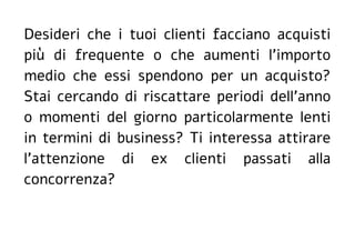 Desideri che i tuoi clienti facciano acquisti
più di frequente o che aumenti l'importo
medio che essi spendono per un acquisto?
Stai cercando di riscattare periodi dell'anno
o momenti del giorno particolarmente lenti
in termini di business? Ti interessa attirare
l'attenzione di ex clienti passati alla
concorrenza?
 