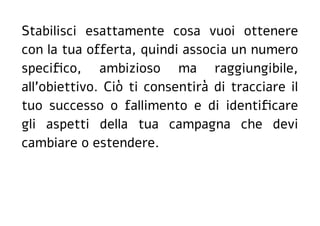 Stabilisci esattamente cosa vuoi ottenere
con la tua offerta, quindi associa un numero
specifico, ambizioso ma raggiungibile,
all'obiettivo. Ciò ti consentirà di tracciare il
tuo successo o fallimento e di identificare
gli aspetti della tua campagna che devi
cambiare o estendere.
 