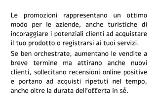 Le promozioni rappresentano un ottimo
modo per le aziende, anche turistiche di
incoraggiare i potenziali clienti ad acquistare
il tuo prodotto o registrarsi ai tuoi servizi.
Se ben orchestrate, aumentano le vendite a
breve termine ma attirano anche nuovi
clienti, sollecitano recensioni online positive
e portano ad acquisti ripetuti nel tempo,
anche oltre la durata dell'offerta in sé.
 