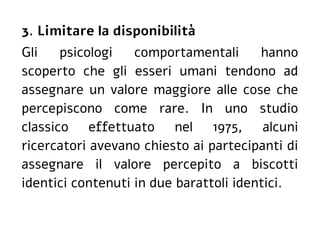 3. Limitare la disponibilità
Gli psicologi comportamentali hanno
scoperto che gli esseri umani tendono ad
assegnare un valore maggiore alle cose che
percepiscono come rare. In uno studio
classico effettuato nel 1975, alcuni
ricercatori avevano chiesto ai partecipanti di
assegnare il valore percepito a biscotti
identici contenuti in due barattoli identici.
 