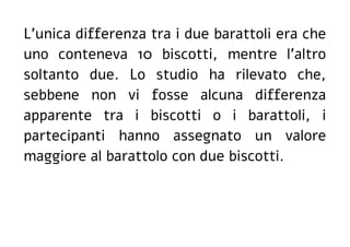 L'unica differenza tra i due barattoli era che
uno conteneva 10 biscotti, mentre l'altro
soltanto due. Lo studio ha rilevato che,
sebbene non vi fosse alcuna differenza
apparente tra i biscotti o i barattoli, i
partecipanti hanno assegnato un valore
maggiore al barattolo con due biscotti.
 