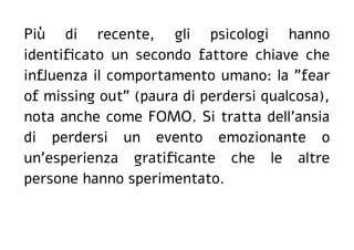 Più di recente, gli psicologi hanno
identificato un secondo fattore chiave che
influenza il comportamento umano: la "fear
of missing out" (paura di perdersi qualcosa),
nota anche come FOMO. Si tratta dell'ansia
di perdersi un evento emozionante o
un'esperienza gratificante che le altre
persone hanno sperimentato.
 