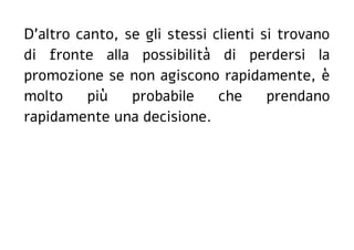 D'altro canto, se gli stessi clienti si trovano
di fronte alla possibilità di perdersi la
promozione se non agiscono rapidamente, è
molto più probabile che prendano
rapidamente una decisione.
 