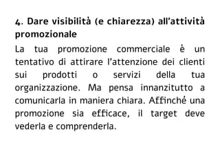 4. Dare visibilità (e chiarezza) all'attività
promozionale
La tua promozione commerciale è un
tentativo di attirare l'attenzione dei clienti
sui prodotti o servizi della tua
organizzazione. Ma pensa innanzitutto a
comunicarla in maniera chiara. Affinché una
promozione sia efficace, il target deve
vederla e comprenderla.
 